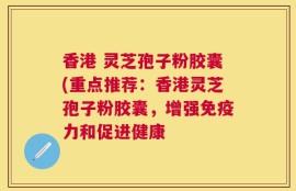 香港 灵芝孢子粉胶囊(重点推荐：香港灵芝孢子粉胶囊，增强免疫力和促进健康