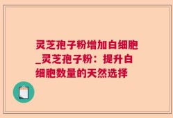灵芝孢子粉增加白细胞_灵芝孢子粉：提升白细胞数量的天然选择