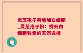 灵芝孢子粉增加白细胞_灵芝孢子粉：提升白细胞数量的天然选择