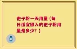 孢子粉一天用量 (每日适宜摄入的孢子粉用量是多少？)