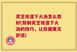 灵芝祛湿下火汤怎么熬好(熬制灵芝祛湿下火汤的技巧，让你健康又舒适)