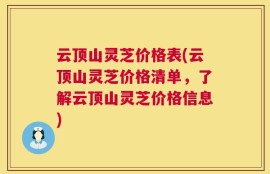 云顶山灵芝价格表(云顶山灵芝价格清单，了解云顶山灵芝价格信息)