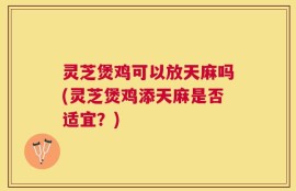 灵芝煲鸡可以放天麻吗(灵芝煲鸡添天麻是否适宜？)