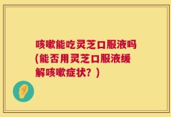 咳嗽能吃灵芝口服液吗(能否用灵芝口服液缓解咳嗽症状？)