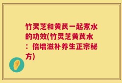 竹灵芝和黄芪一起煮水的功效(竹灵芝黄芪水：倍增滋补养生正宗秘方)