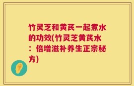 竹灵芝和黄芪一起煮水的功效(竹灵芝黄芪水：倍增滋补养生正宗秘方)