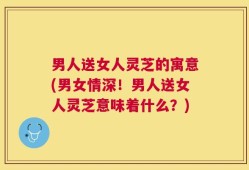 男人送女人灵芝的寓意(男女情深！男人送女人灵芝意味着什么？)