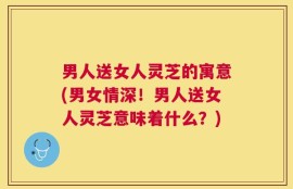 男人送女人灵芝的寓意(男女情深！男人送女人灵芝意味着什么？)