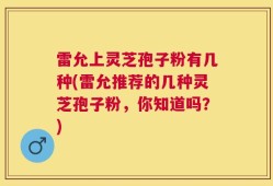 雷允上灵芝孢子粉有几种(雷允推荐的几种灵芝孢子粉，你知道吗？)