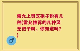 雷允上灵芝孢子粉有几种(雷允推荐的几种灵芝孢子粉，你知道吗？)