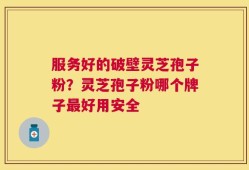 服务好的破壁灵芝孢子粉？灵芝孢子粉哪个牌子最好用安全