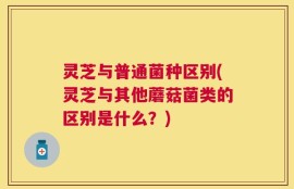 灵芝与普通菌种区别(灵芝与其他蘑菇菌类的区别是什么？)