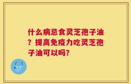 什么病忌食灵芝孢子油？提高免疫力吃灵芝孢子油可以吗？