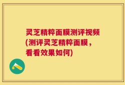 灵芝精粹面膜测评视频(测评灵芝精粹面膜，看看效果如何)