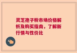灵芝孢子粉市场价格解析及购买指南，了解新行情与性价比