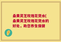 桑黄灵芝玫瑰花煲水(桑黄灵芝玫瑰花煲水的好处，助您养生保健