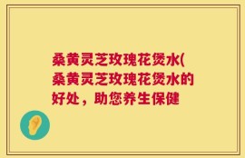 桑黄灵芝玫瑰花煲水(桑黄灵芝玫瑰花煲水的好处，助您养生保健