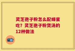 灵芝孢子粉怎么配蜂蜜吃？灵芝孢子粉煲汤的12种做法