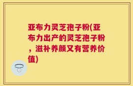 亚布力灵芝孢子粉(亚布力出产的灵芝孢子粉，滋补养颜又有营养价值)