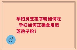 孕妇灵芝孢子粉如何吃_孕妇如何正确食用灵芝孢子粉？