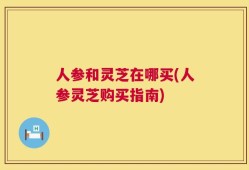 人参和灵芝在哪买(人参灵芝购买指南)
