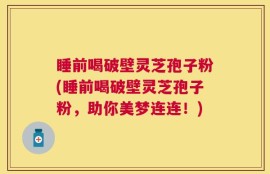 睡前喝破壁灵芝孢子粉(睡前喝破壁灵芝孢子粉，助你美梦连连！)