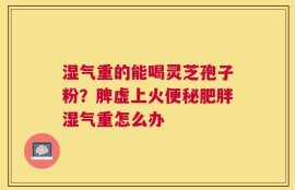 湿气重的能喝灵芝孢子粉？脾虚上火便秘肥胖湿气重怎么办