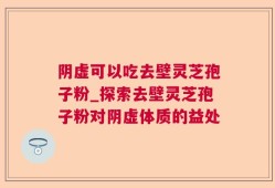 阴虚可以吃去壁灵芝孢子粉_探索去壁灵芝孢子粉对阴虚体质的益处