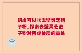 阴虚可以吃去壁灵芝孢子粉_探索去壁灵芝孢子粉对阴虚体质的益处