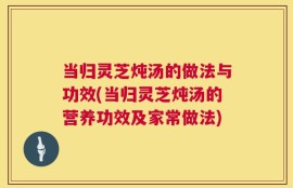 当归灵芝炖汤的做法与功效(当归灵芝炖汤的营养功效及家常做法)