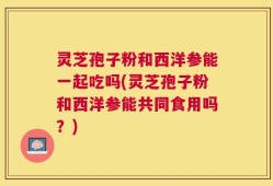 灵芝孢子粉和西洋参能一起吃吗(灵芝孢子粉和西洋参能共同食用吗？)