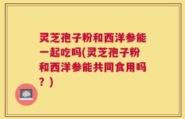 灵芝孢子粉和西洋参能一起吃吗(灵芝孢子粉和西洋参能共同食用吗？)