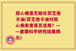 冠心病是否能吃灵芝孢子油(灵芝孢子油对冠心病患者是否适用？——重要科学研究结果揭示)