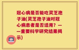 冠心病是否能吃灵芝孢子油(灵芝孢子油对冠心病患者是否适用？——重要科学研究结果揭示)