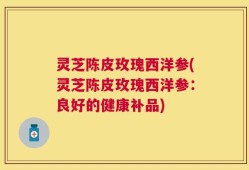 灵芝陈皮玫瑰西洋参(灵芝陈皮玫瑰西洋参：良好的健康补品)