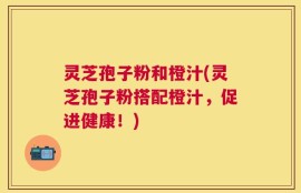 灵芝孢子粉和橙汁(灵芝孢子粉搭配橙汁，促进健康！)