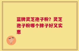 蓝牌灵芝孢子粉？灵芝孢子粉哪个牌子好又实惠