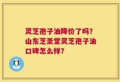 灵芝孢子油降价了吗？山东芝圣堂灵芝孢子油口碑怎么样？