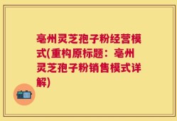 亳州灵芝孢子粉经营模式(重构原标题：亳州灵芝孢子粉销售模式详解)