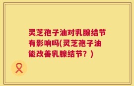 灵芝孢子油对乳腺结节有影响吗(灵芝孢子油能改善乳腺结节？)