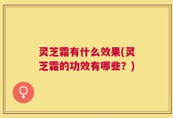 灵芝霜有什么效果(灵芝霜的功效有哪些？)