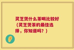 灵芝煲什么茶喝比较好 (灵芝煲茶的最佳选择，你知道吗？)