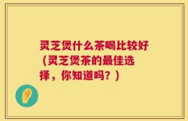 灵芝煲什么茶喝比较好 (灵芝煲茶的最佳选择，你知道吗？)