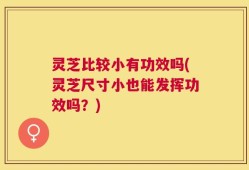 灵芝比较小有功效吗(灵芝尺寸小也能发挥功效吗？)