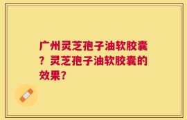 广州灵芝孢子油软胶囊？灵芝孢子油软胶囊的效果？