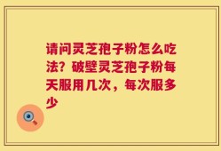 请问灵芝孢子粉怎么吃法？破壁灵芝孢子粉每天服用几次，每次服多少