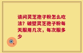 请问灵芝孢子粉怎么吃法？破壁灵芝孢子粉每天服用几次，每次服多少