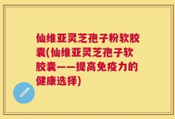 仙维亚灵芝孢子粉软胶囊(仙维亚灵芝孢子软胶囊——提高免疫力的健康选择)