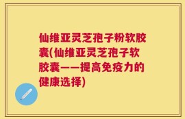 仙维亚灵芝孢子粉软胶囊(仙维亚灵芝孢子软胶囊——提高免疫力的健康选择)