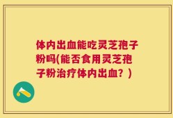 体内出血能吃灵芝孢子粉吗(能否食用灵芝孢子粉治疗体内出血？)